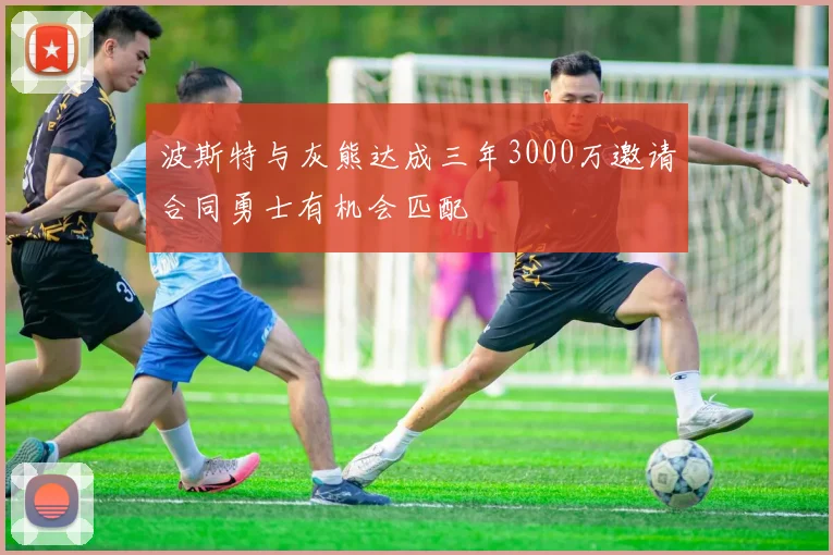 波斯特与灰熊达成三年3000万邀请合同勇士有机会匹配