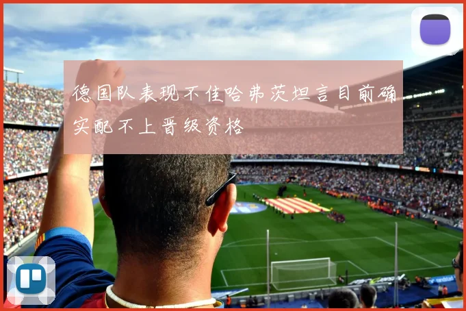德国队表现不佳哈弗茨坦言目前确实配不上晋级资格