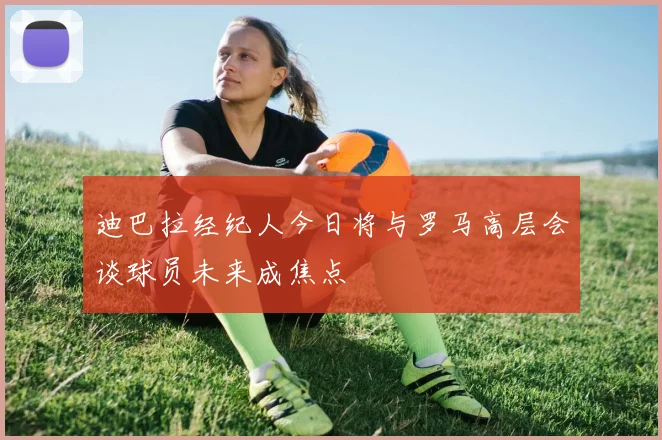 迪巴拉经纪人今日将与罗马高层会谈球员未来成焦点