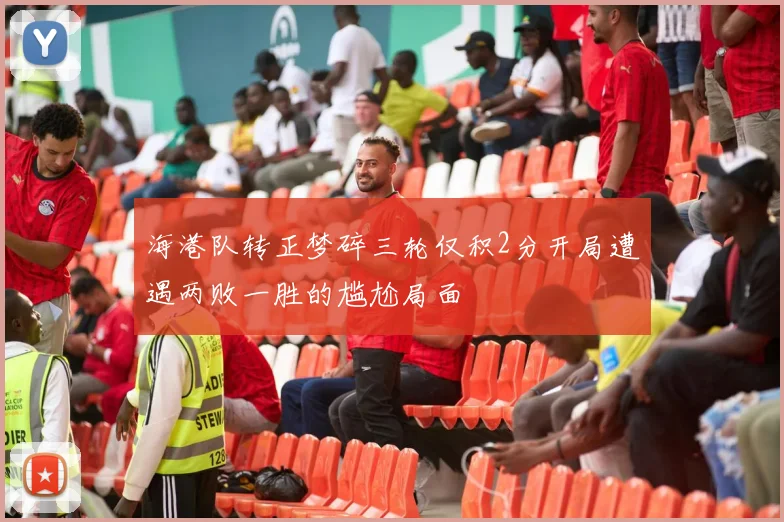 海港队转正梦碎三轮仅积2分开局遭遇两败一胜的尴尬局面