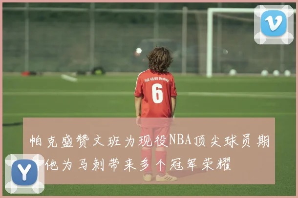 帕克盛赞文班为现役NBA顶尖球员期待他为马刺带来多个冠军荣耀