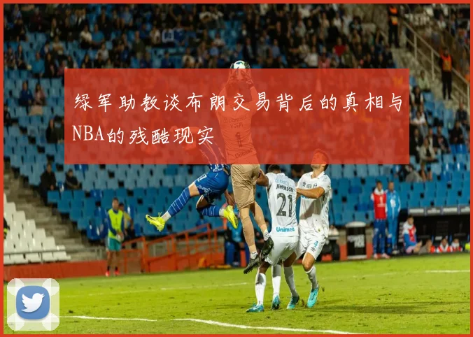 绿军助教谈布朗交易背后的真相与NBA的残酷现实