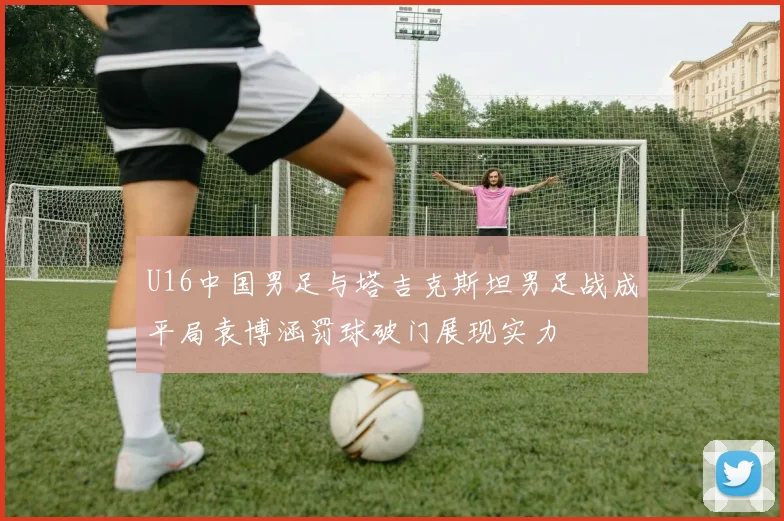 U16中国男足与塔吉克斯坦男足战成平局袁博涵罚球破门展现实力
