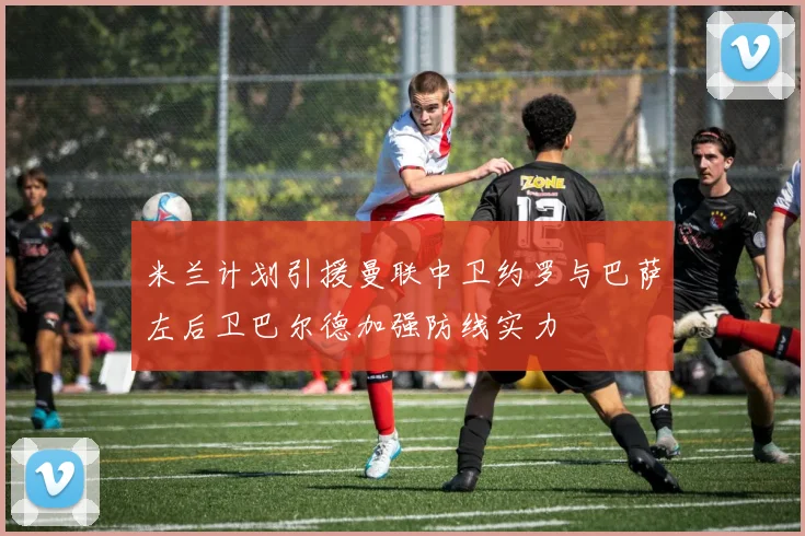 米兰计划引援曼联中卫约罗与巴萨左后卫巴尔德加强防线实力