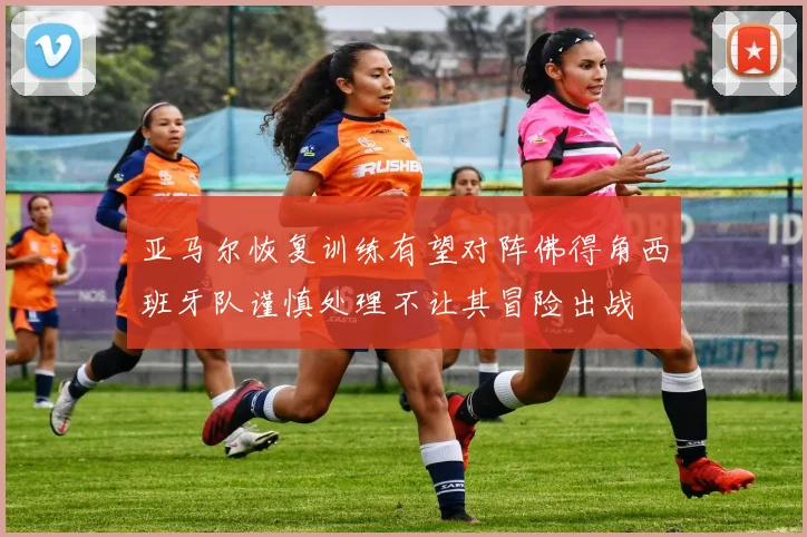 亚马尔恢复训练有望对阵佛得角西班牙队谨慎处理不让其冒险出战