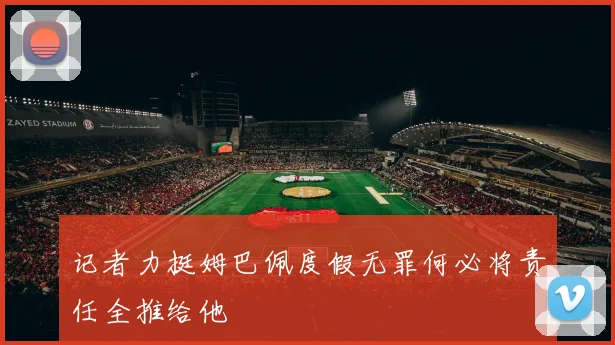 记者力挺姆巴佩度假无罪何必将责任全推给他