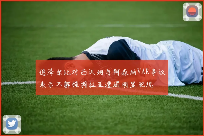 德泽尔比对西汉姆与阿森纳VAR争议表示不解强调拉亚遭遇明显犯规