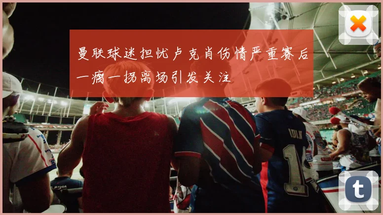 曼联球迷担忧卢克肖伤情严重赛后一瘸一拐离场引发关注