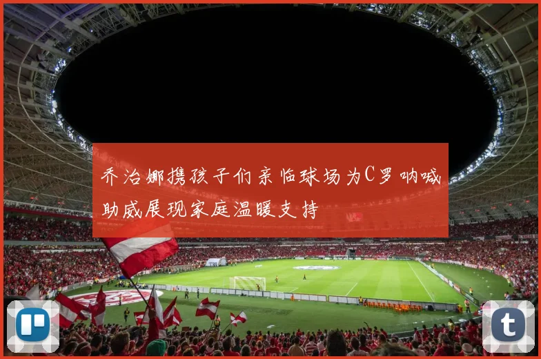 乔治娜携孩子们亲临球场为C罗呐喊助威展现家庭温暖支持