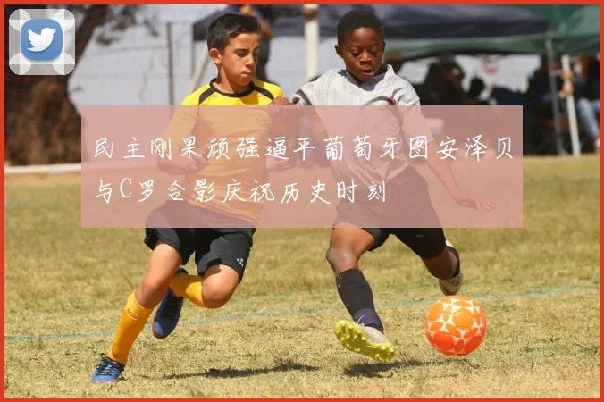 民主刚果顽强逼平葡萄牙图安泽贝与C罗合影庆祝历史时刻