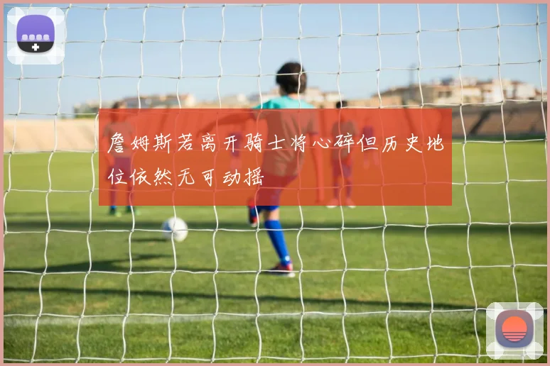 詹姆斯若离开骑士将心碎但历史地位依然无可动摇