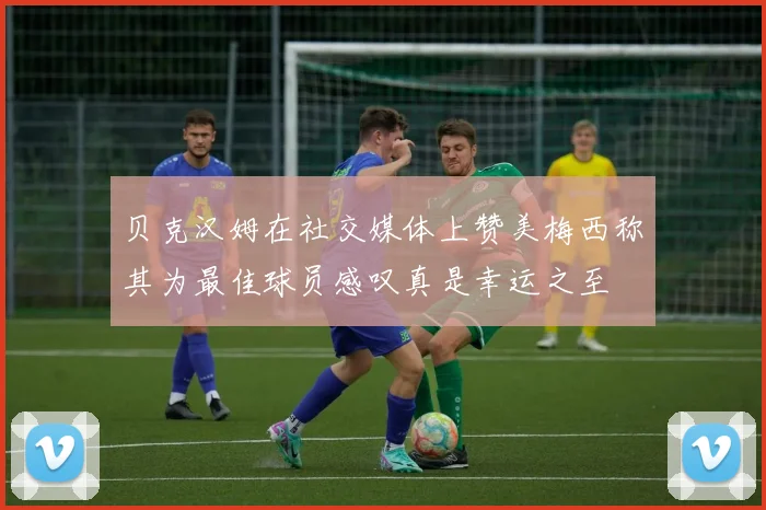 贝克汉姆在社交媒体上赞美梅西称其为最佳球员感叹真是幸运之至