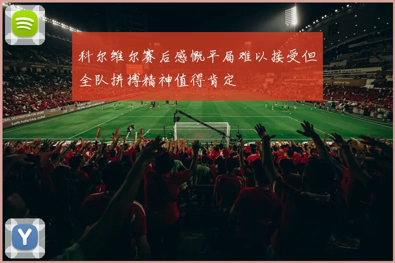 科尔维尔赛后感慨平局难以接受但全队拼搏精神值得肯定