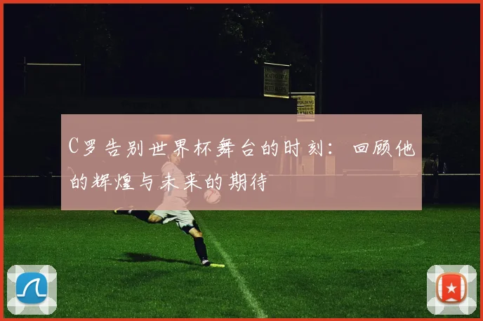 C罗告别世界杯舞台的时刻：回顾他的辉煌与未来的期待