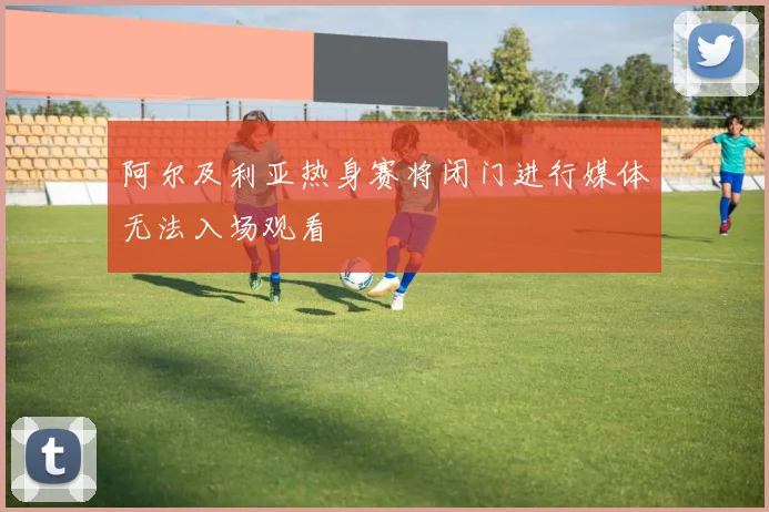 阿尔及利亚热身赛将闭门进行媒体无法入场观看
