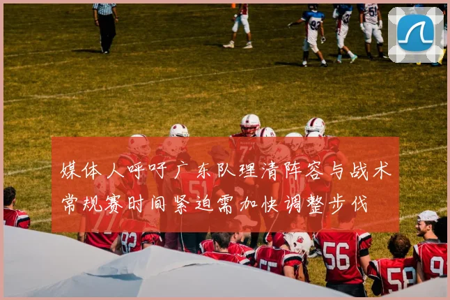 媒体人呼吁广东队理清阵容与战术常规赛时间紧迫需加快调整步伐