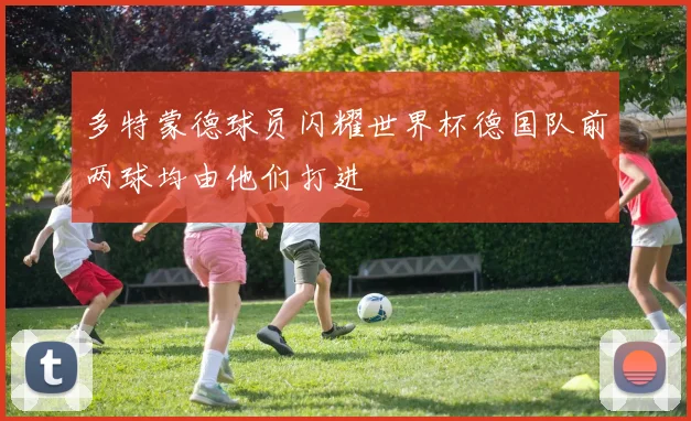 多特蒙德球员闪耀世界杯德国队前两球均由他们打进