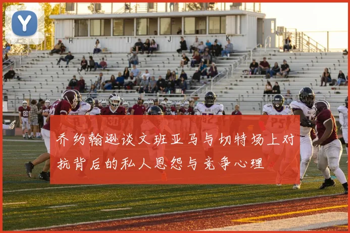 乔约翰逊谈文班亚马与切特场上对抗背后的私人恩怨与竞争心理