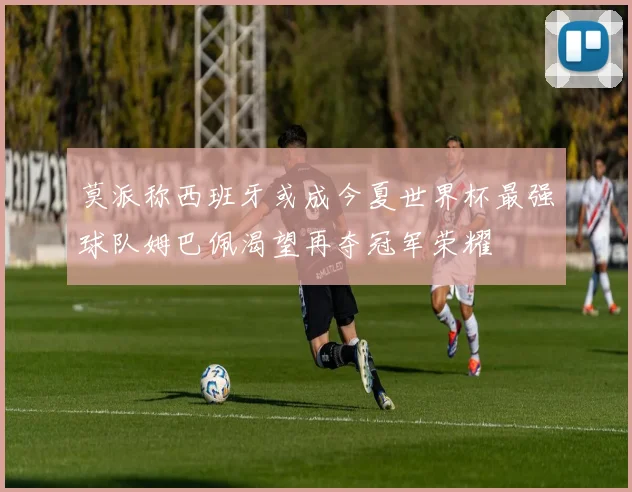 莫派称西班牙或成今夏世界杯最强球队姆巴佩渴望再夺冠军荣耀