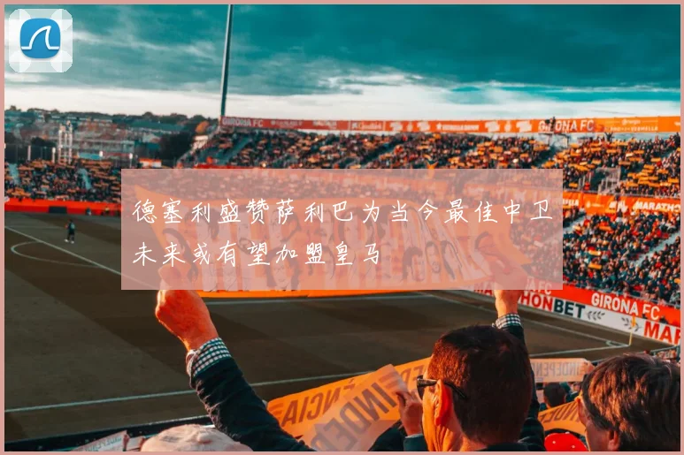 德塞利盛赞萨利巴为当今最佳中卫未来或有望加盟皇马