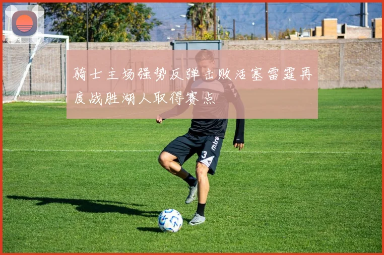 骑士主场强势反弹击败活塞雷霆再度战胜湖人取得赛点