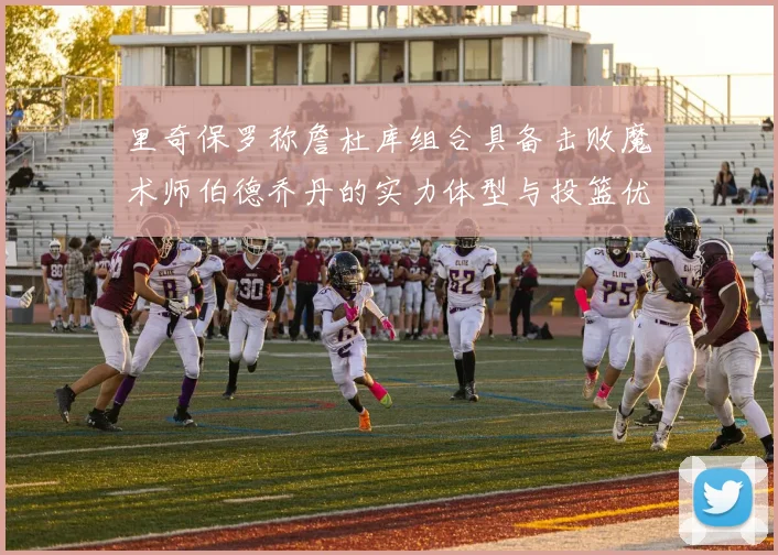 里奇保罗称詹杜库组合具备击败魔术师伯德乔丹的实力体型与投篮优势显著