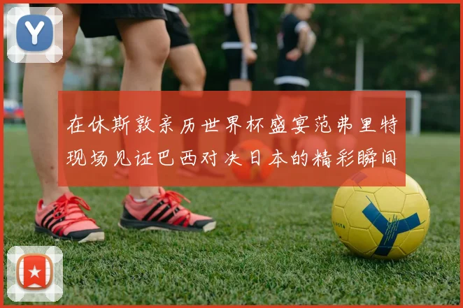 在休斯敦亲历世界杯盛宴范弗里特现场见证巴西对决日本的精彩瞬间