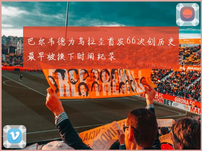 巴尔韦德为乌拉圭首发66次创历史最早被换下时间纪录