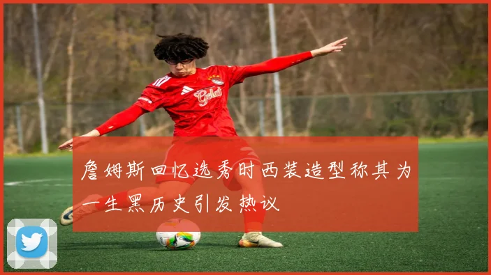 詹姆斯回忆选秀时西装造型称其为一生黑历史引发热议