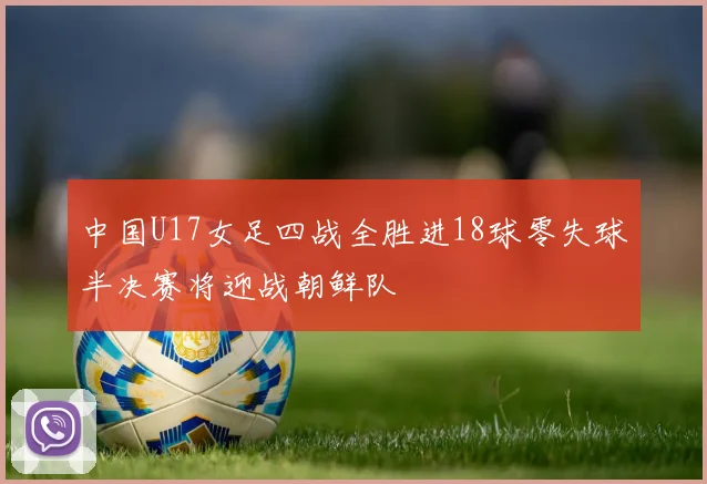 中国U17女足四战全胜进18球零失球半决赛将迎战朝鲜队