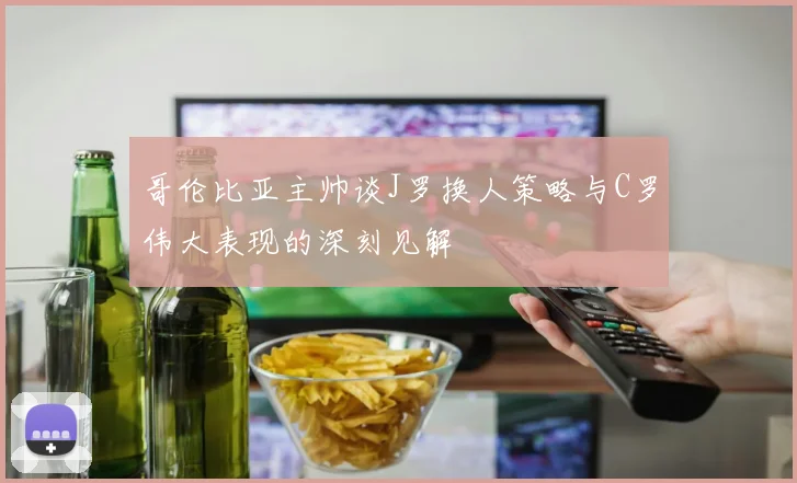 哥伦比亚主帅谈J罗换人策略与C罗伟大表现的深刻见解