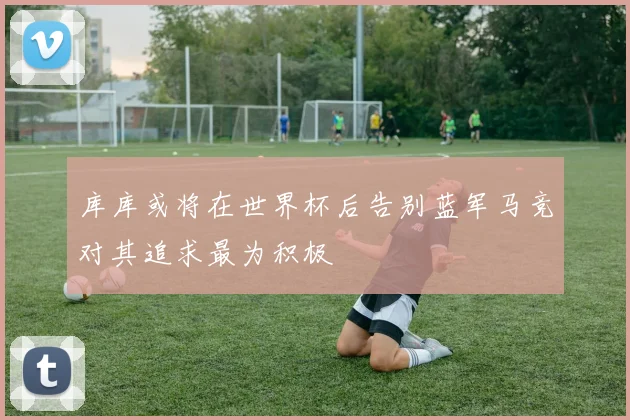 库库或将在世界杯后告别蓝军马竞对其追求最为积极