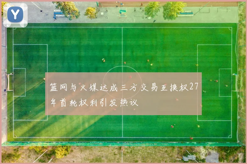 篮网与火媒达成三方交易互换权27年首轮权利引发热议