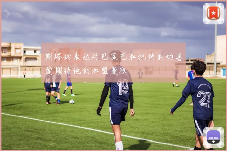 斯塔姆表达对巴莱巴和托纳利的喜爱期待他们加盟曼联