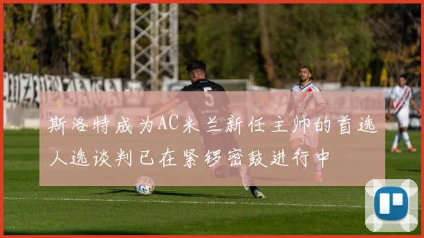 斯洛特成为AC米兰新任主帅的首选人选谈判已在紧锣密鼓进行中