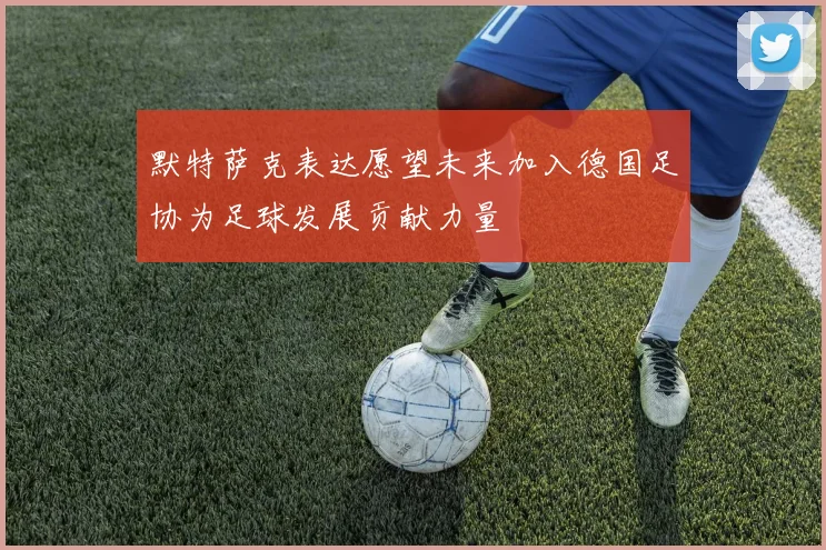 默特萨克表达愿望未来加入德国足协为足球发展贡献力量