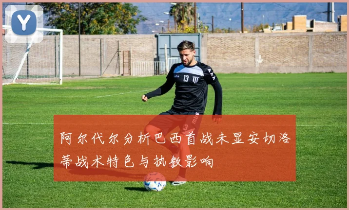 阿尔代尔分析巴西首战未显安切洛蒂战术特色与执教影响