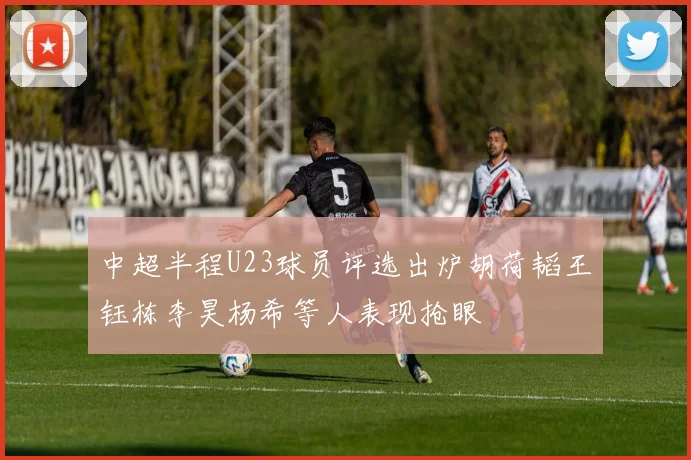 中超半程U23球员评选出炉胡荷韬王钰栋李昊杨希等人表现抢眼