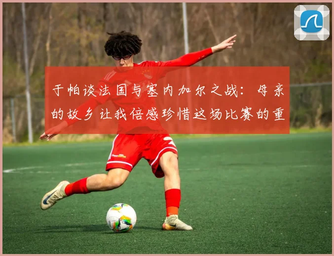 于帕谈法国与塞内加尔之战：母亲的故乡让我倍感珍惜这场比赛的重要性